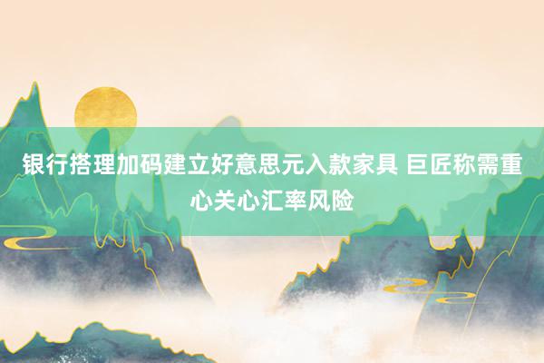 银行搭理加码建立好意思元入款家具 巨匠称需重心关心汇率风险